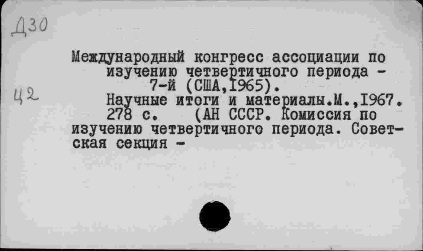 ﻿дзо
Международный конгресс ассоциации по изучению четвертичного периода -
.	7-й (США,1965).
Научные итоги и материалы.М.,1967.
278 с. (АН СССР. Комиссия по изучению четвертичного периода. Советская секция -